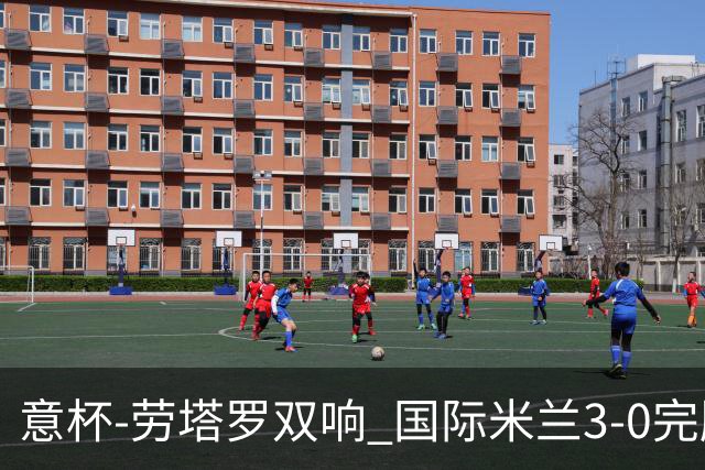 意杯-劳塔罗双响 国际米兰3-0完胜AC米兰挺进决赛